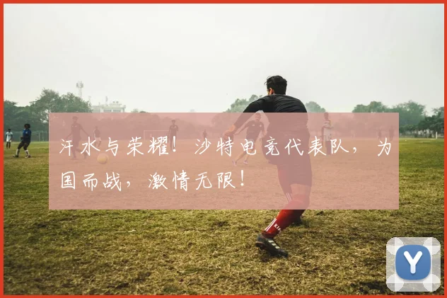 汗水与荣耀!沙特电竞代表队,为国而战,激情无限!