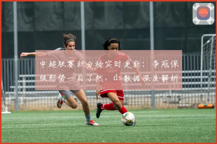 中超联赛积分榜实时更新：争冠保级形势一目了然，ds数据深度解析