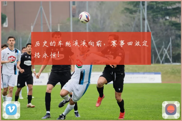 历史的车轮滚滚向前，赛事回放定格永恒！