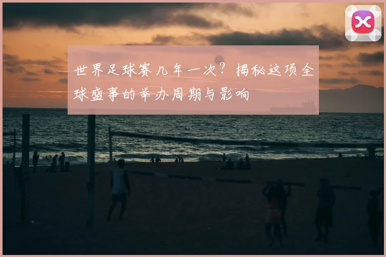 世界足球赛几年一次？揭秘这项全球盛事的举办周期与影响