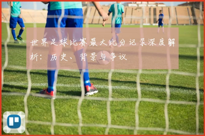世界足球比赛最大比分记录深度解析:历史、背景与争议