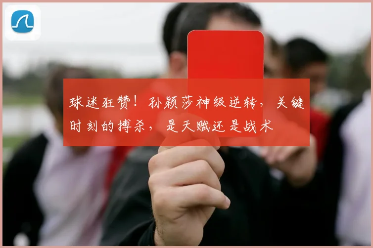 球迷狂赞！孙颖莎神级逆转，关键时刻的搏杀，是天赋还是战术