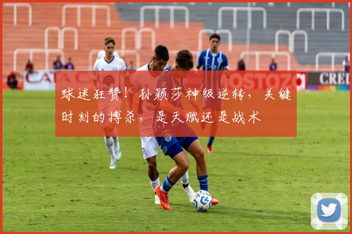 球迷狂赞！孙颖莎神级逆转，关键时刻的搏杀，是天赋还是战术