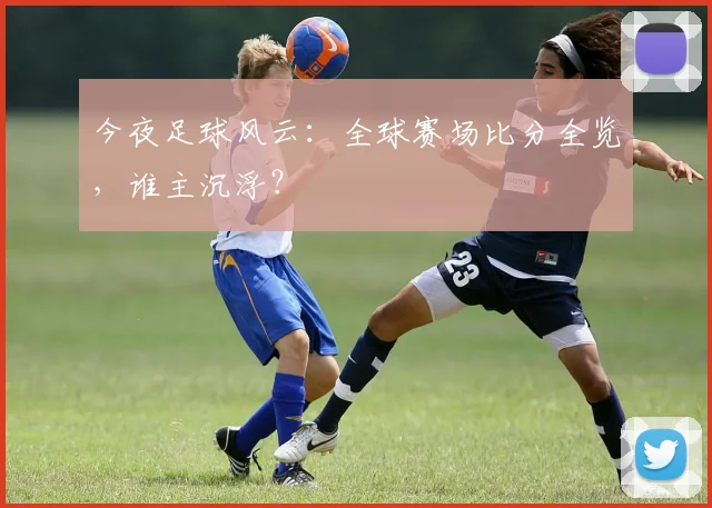 今夜足球风云：全球赛场比分全览，谁主沉浮？